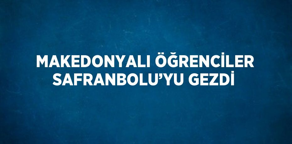 MAKEDONYALI ÖĞRENCİLER SAFRANBOLU’YU GEZDİ