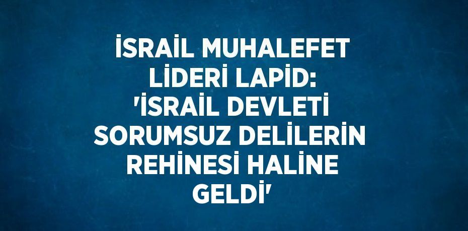 İSRAİL MUHALEFET LİDERİ LAPİD: 'İSRAİL DEVLETİ SORUMSUZ DELİLERİN REHİNESİ HALİNE GELDİ'