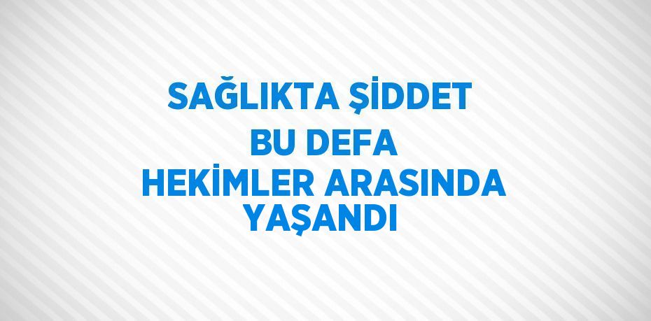 SAĞLIKTA ŞİDDET BU DEFA HEKİMLER ARASINDA YAŞANDI