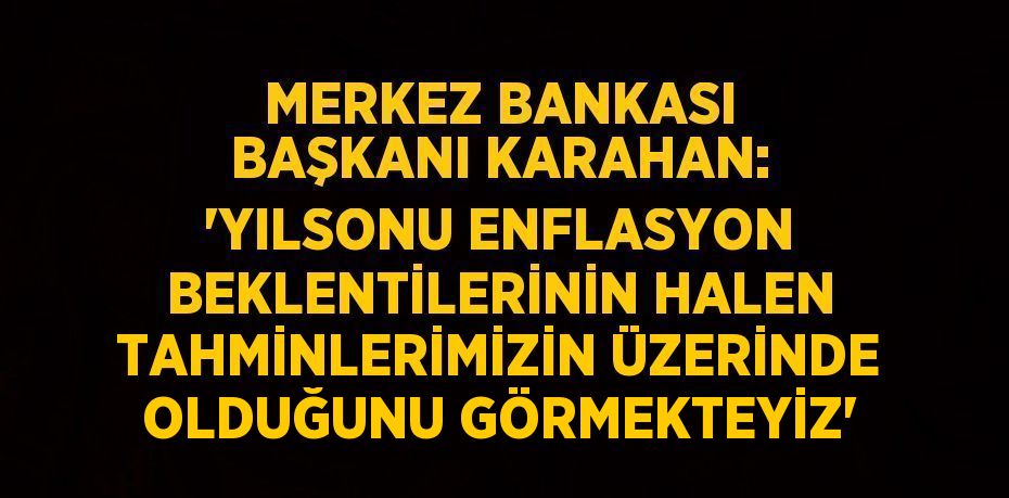 MERKEZ BANKASI BAŞKANI KARAHAN: 'YILSONU ENFLASYON BEKLENTİLERİNİN HALEN TAHMİNLERİMİZİN ÜZERİNDE OLDUĞUNU GÖRMEKTEYİZ'