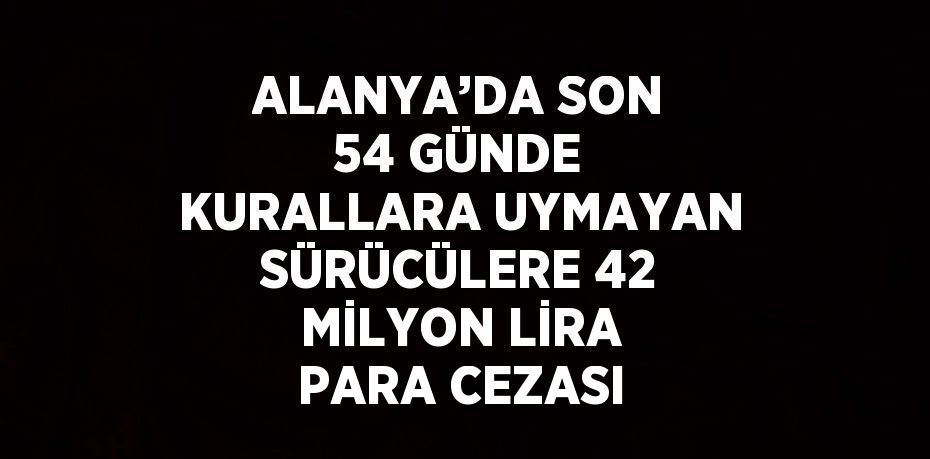 ALANYA’DA SON 54 GÜNDE KURALLARA UYMAYAN SÜRÜCÜLERE 42 MİLYON LİRA PARA CEZASI