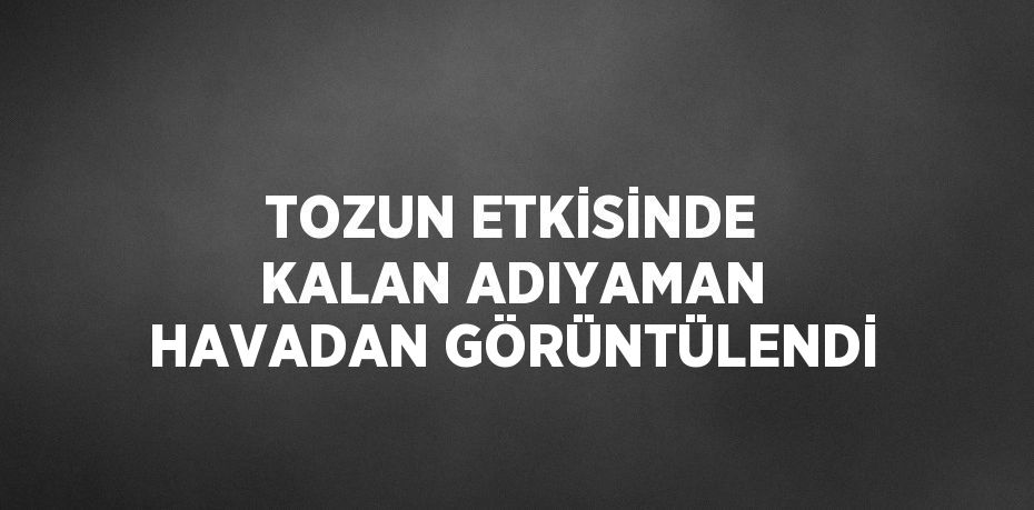 TOZUN ETKİSİNDE KALAN ADIYAMAN HAVADAN GÖRÜNTÜLENDİ