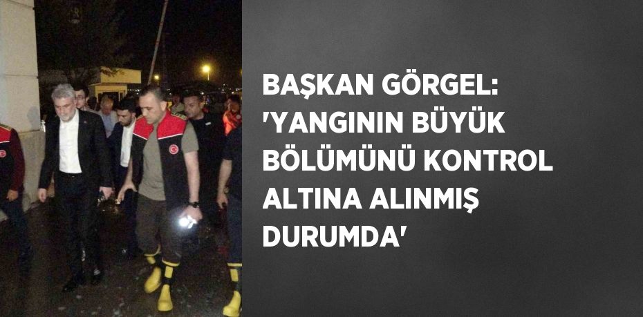 BAŞKAN GÖRGEL: 'YANGININ BÜYÜK BÖLÜMÜNÜ KONTROL ALTINA ALINMIŞ DURUMDA'