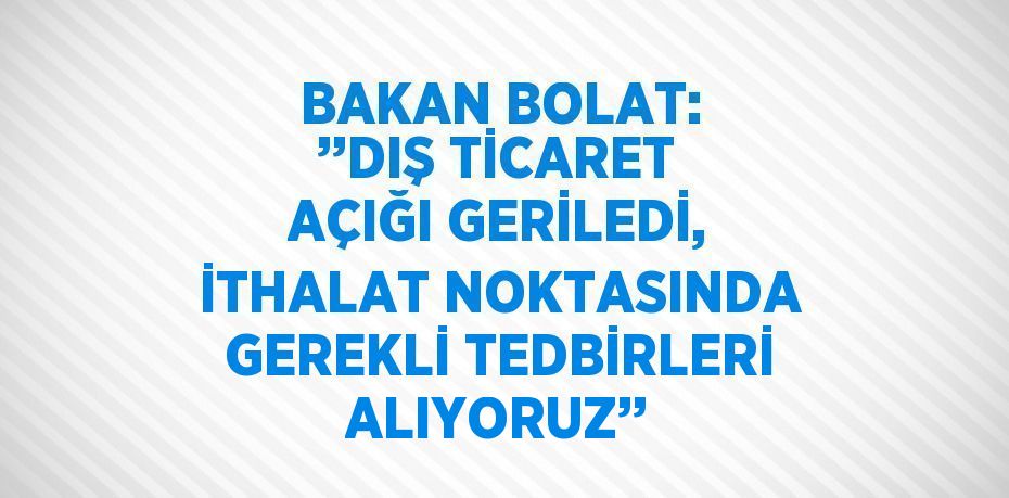 BAKAN BOLAT: ’’DIŞ TİCARET AÇIĞI GERİLEDİ, İTHALAT NOKTASINDA GEREKLİ TEDBİRLERİ ALIYORUZ’’