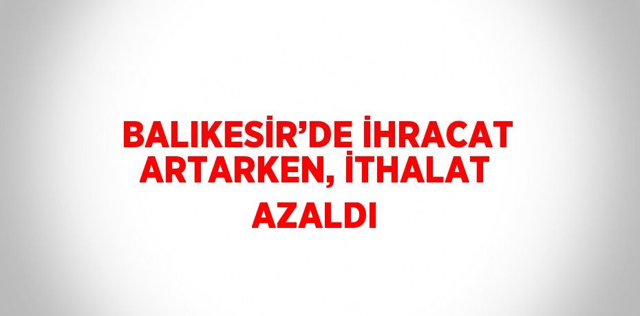 BALIKESİR’DE İHRACAT ARTARKEN, İTHALAT AZALDI