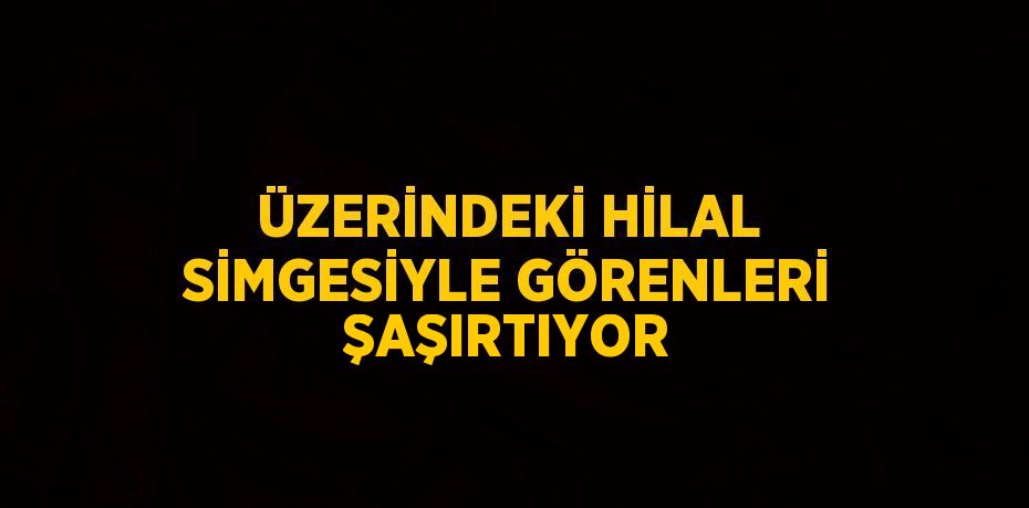 ÜZERİNDEKİ HİLAL SİMGESİYLE GÖRENLERİ ŞAŞIRTIYOR