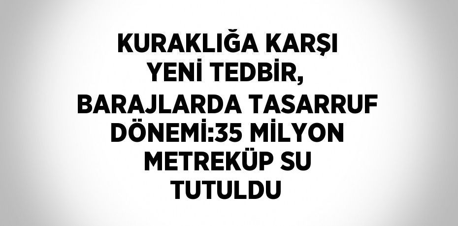 KURAKLIĞA KARŞI YENİ TEDBİR, BARAJLARDA TASARRUF DÖNEMİ:35 MİLYON METREKÜP SU TUTULDU