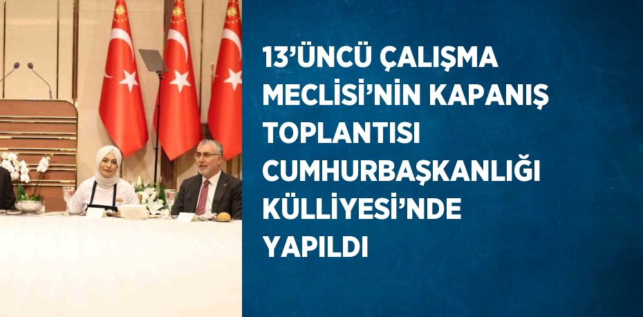 13’ÜNCÜ ÇALIŞMA MECLİSİ’NİN KAPANIŞ TOPLANTISI CUMHURBAŞKANLIĞI KÜLLİYESİ’NDE YAPILDI