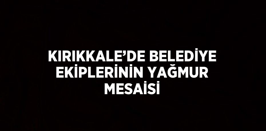 KIRIKKALE’DE BELEDİYE EKİPLERİNİN YAĞMUR MESAİSİ