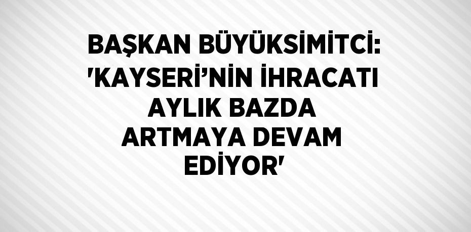 BAŞKAN BÜYÜKSİMİTCİ: 'KAYSERİ’NİN İHRACATI AYLIK BAZDA ARTMAYA DEVAM EDİYOR'