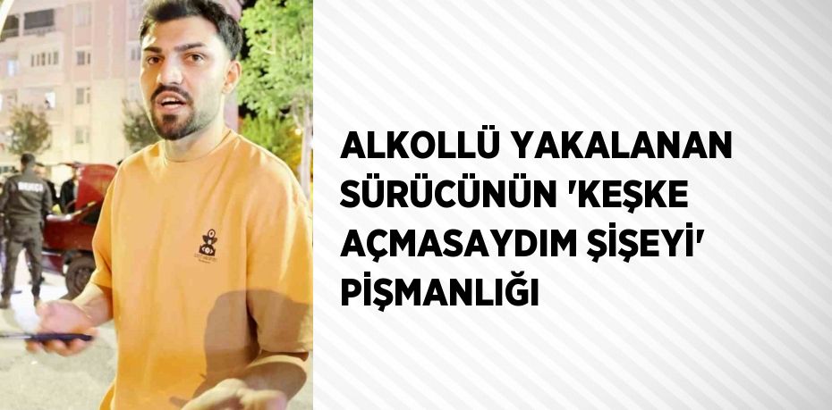 ALKOLLÜ YAKALANAN SÜRÜCÜNÜN 'KEŞKE AÇMASAYDIM ŞİŞEYİ' PİŞMANLIĞI