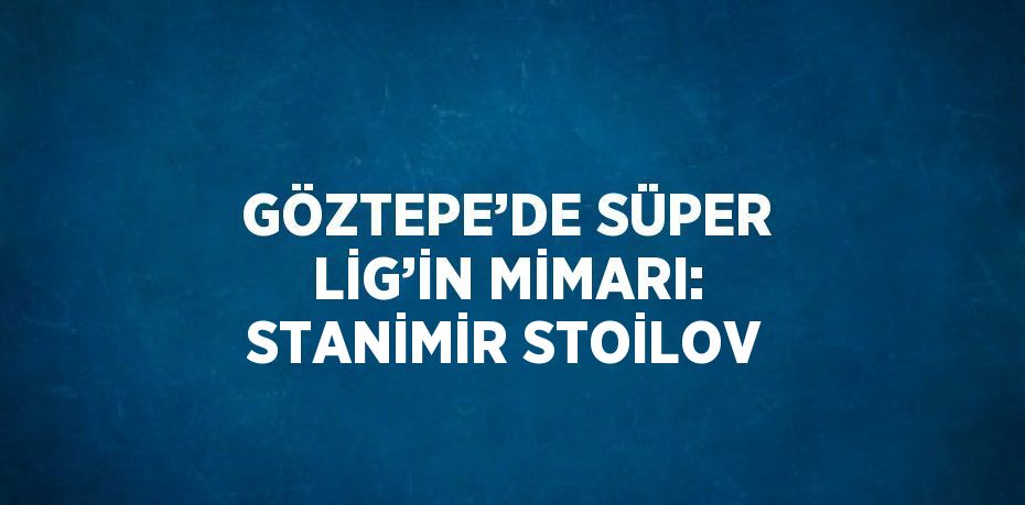 GÖZTEPE’DE SÜPER LİG’İN MİMARI: STANİMİR STOİLOV