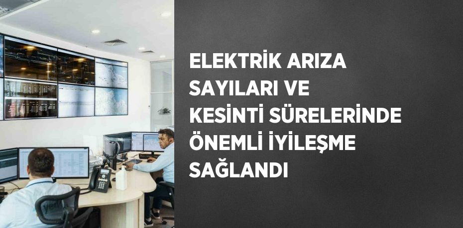 ELEKTRİK ARIZA SAYILARI VE KESİNTİ SÜRELERİNDE ÖNEMLİ İYİLEŞME SAĞLANDI