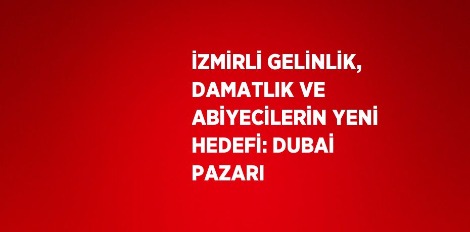 İZMİRLİ GELİNLİK, DAMATLIK VE ABİYECİLERİN YENİ HEDEFİ: DUBAİ PAZARI