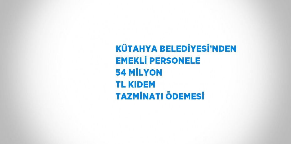 KÜTAHYA BELEDİYESİ’NDEN EMEKLİ PERSONELE 54 MİLYON TL KIDEM TAZMİNATI ÖDEMESİ