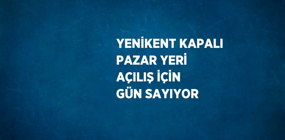 YENİKENT KAPALI PAZAR YERİ AÇILIŞ İÇİN GÜN SAYIYOR