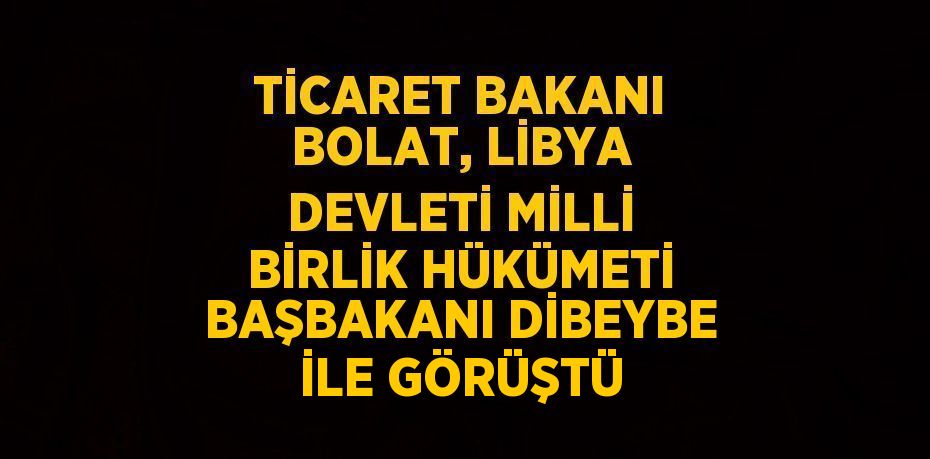 TİCARET BAKANI BOLAT, LİBYA DEVLETİ MİLLİ BİRLİK HÜKÜMETİ BAŞBAKANI DİBEYBE İLE GÖRÜŞTÜ