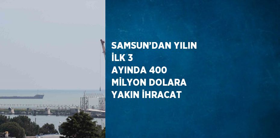 SAMSUN’DAN YILIN İLK 3 AYINDA 400 MİLYON DOLARA YAKIN İHRACAT