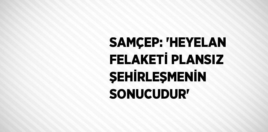 SAMÇEP: 'HEYELAN FELAKETİ PLANSIZ ŞEHİRLEŞMENİN SONUCUDUR'