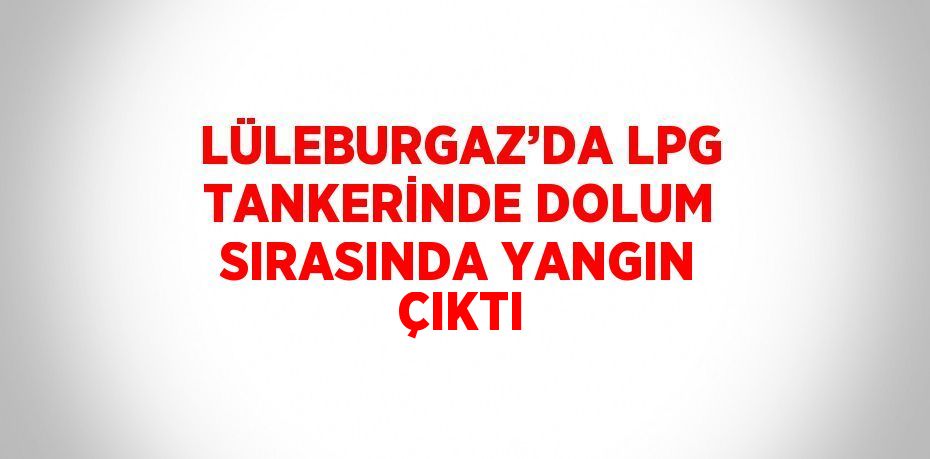 LÜLEBURGAZ’DA LPG TANKERİNDE DOLUM SIRASINDA YANGIN ÇIKTI