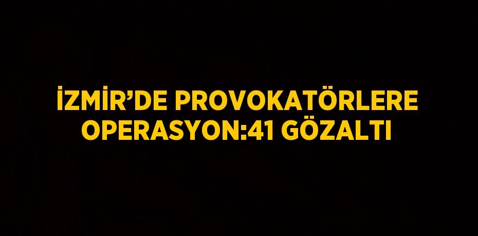 İZMİR’DE PROVOKATÖRLERE OPERASYON:41 GÖZALTI
