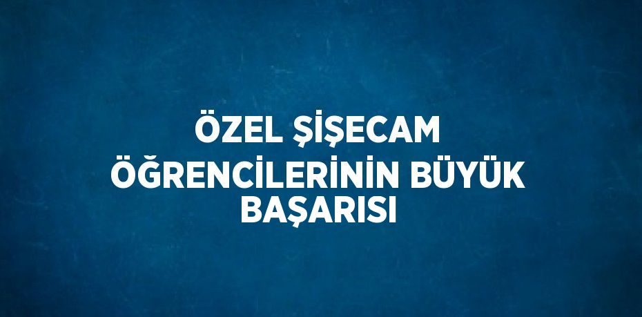 ÖZEL ŞİŞECAM ÖĞRENCİLERİNİN BÜYÜK BAŞARISI