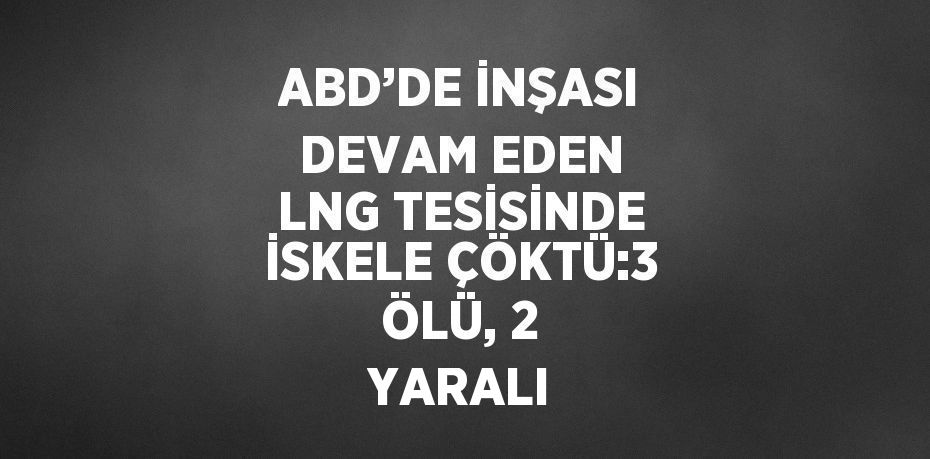 ABD’DE İNŞASI DEVAM EDEN LNG TESİSİNDE İSKELE ÇÖKTÜ:3 ÖLÜ, 2 YARALI