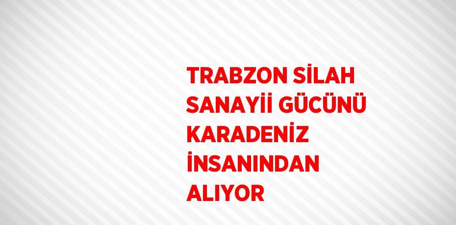 TRABZON SİLAH SANAYİİ GÜCÜNÜ KARADENİZ İNSANINDAN ALIYOR