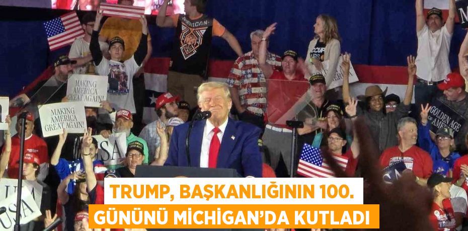 TRUMP, BAŞKANLIĞININ 100. GÜNÜNÜ MİCHİGAN’DA KUTLADI