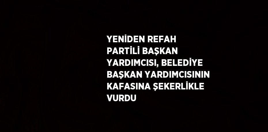 YENİDEN REFAH PARTİLİ BAŞKAN YARDIMCISI, BELEDİYE BAŞKAN YARDIMCISININ KAFASINA ŞEKERLİKLE VURDU