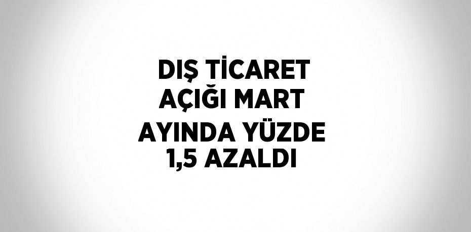 DIŞ TİCARET AÇIĞI MART AYINDA YÜZDE 1,5 AZALDI
