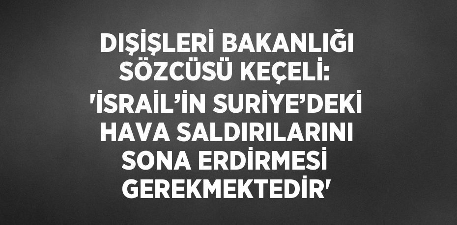 DIŞİŞLERİ BAKANLIĞI SÖZCÜSÜ KEÇELİ: 'İSRAİL’İN SURİYE’DEKİ HAVA SALDIRILARINI SONA ERDİRMESİ GEREKMEKTEDİR'