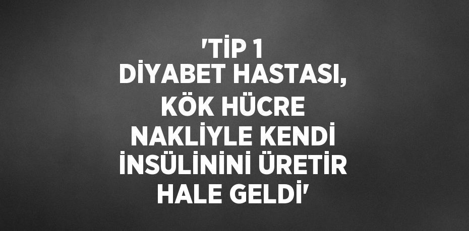 'TİP 1 DİYABET HASTASI, KÖK HÜCRE NAKLİYLE KENDİ İNSÜLİNİNİ ÜRETİR HALE GELDİ'