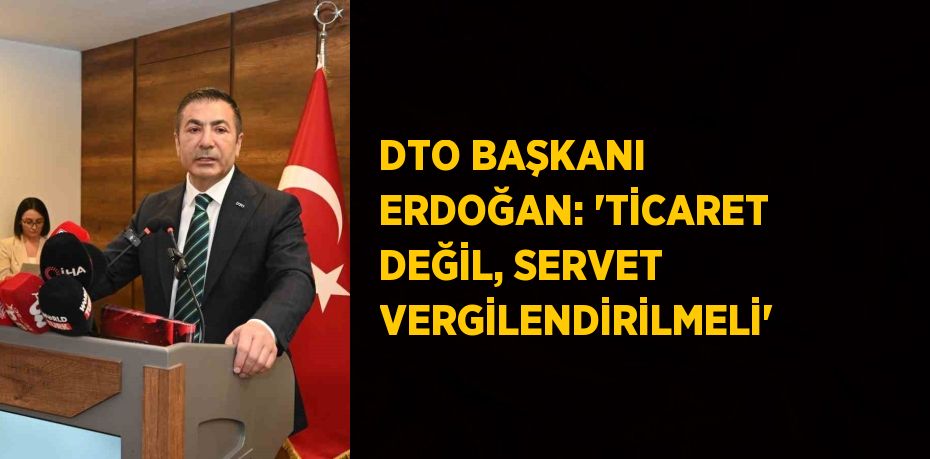 DTO BAŞKANI ERDOĞAN: 'TİCARET DEĞİL, SERVET VERGİLENDİRİLMELİ'