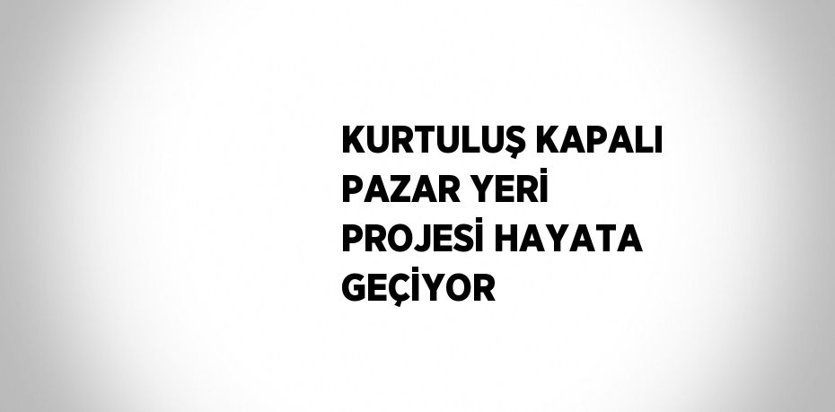 KURTULUŞ KAPALI PAZAR YERİ PROJESİ HAYATA GEÇİYOR
