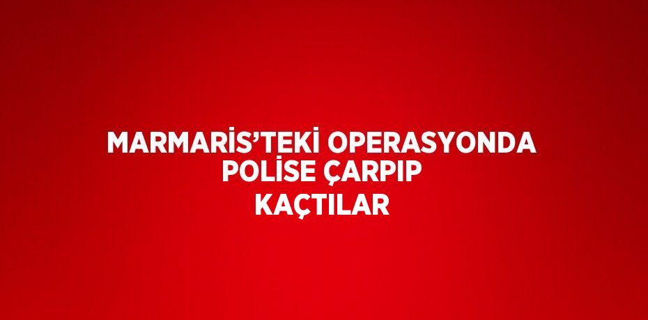 MARMARİS’TEKİ OPERASYONDA POLİSE ÇARPIP KAÇTILAR