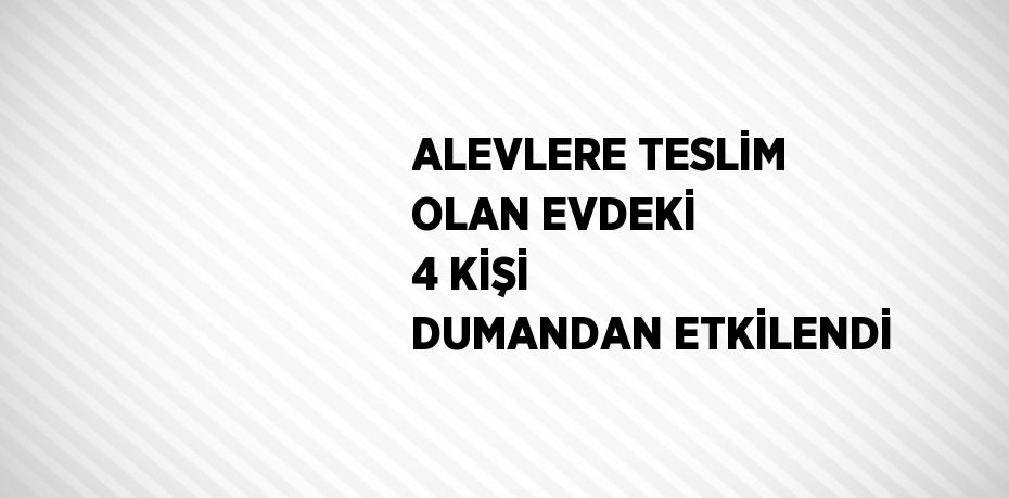 ALEVLERE TESLİM OLAN EVDEKİ 4 KİŞİ DUMANDAN ETKİLENDİ