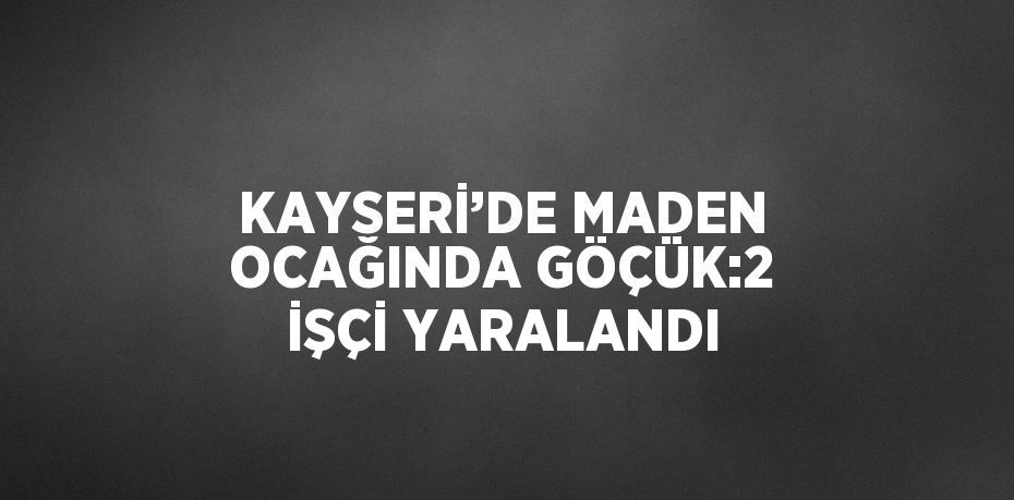 KAYSERİ’DE MADEN OCAĞINDA GÖÇÜK:2 İŞÇİ YARALANDI