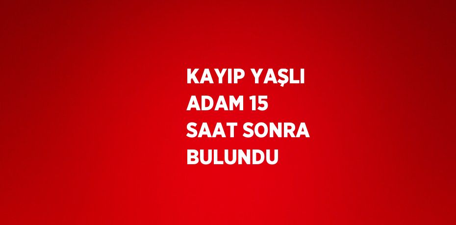KAYIP YAŞLI ADAM 15 SAAT SONRA BULUNDU