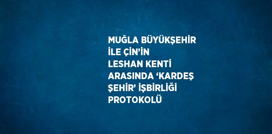 MUĞLA BÜYÜKŞEHİR İLE ÇİN’İN LESHAN KENTİ ARASINDA ‘KARDEŞ ŞEHİR’ İŞBİRLİĞİ PROTOKOLÜ