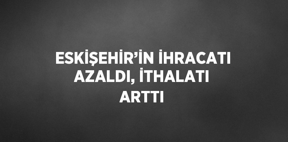 ESKİŞEHİR’İN İHRACATI AZALDI, İTHALATI ARTTI