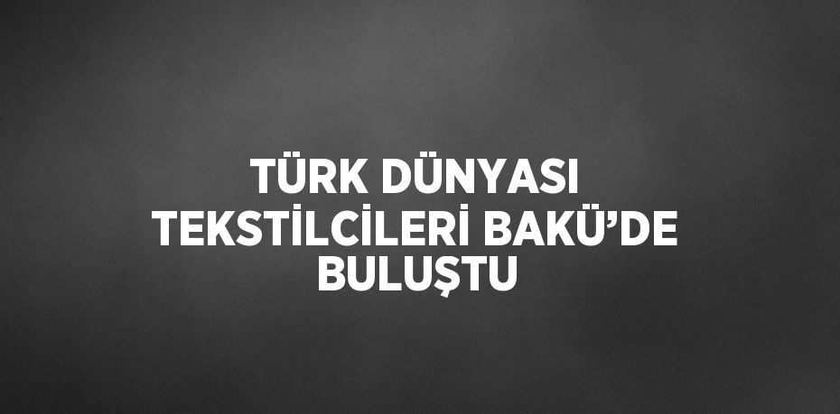 TÜRK DÜNYASI TEKSTİLCİLERİ BAKÜ’DE BULUŞTU
