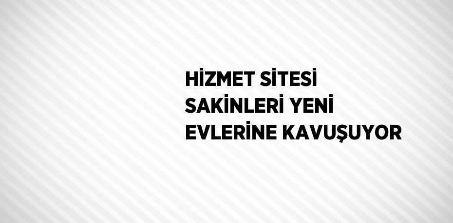 HİZMET SİTESİ SAKİNLERİ YENİ EVLERİNE KAVUŞUYOR