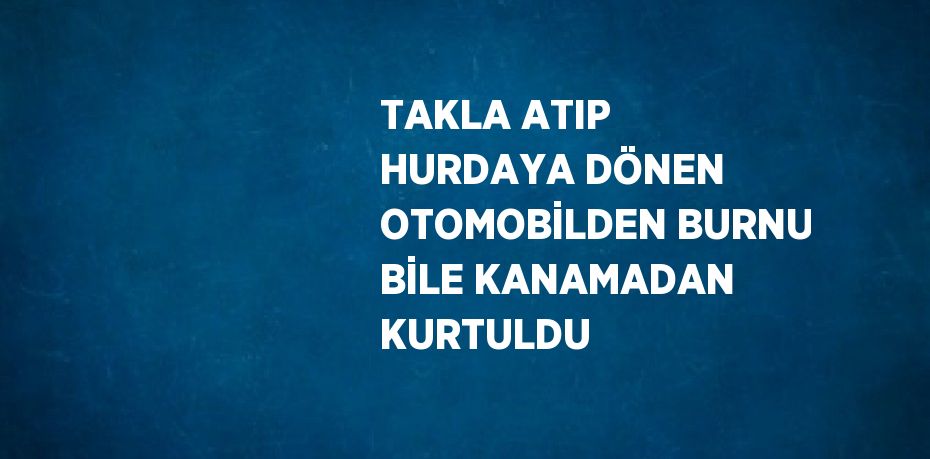 TAKLA ATIP HURDAYA DÖNEN OTOMOBİLDEN BURNU BİLE KANAMADAN KURTULDU