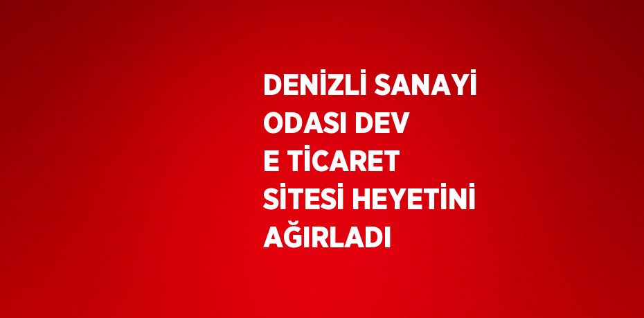 DENİZLİ SANAYİ ODASI DEV E TİCARET SİTESİ HEYETİNİ AĞIRLADI