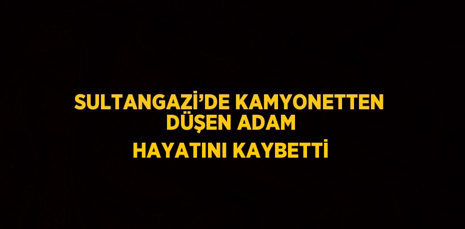 SULTANGAZİ’DE KAMYONETTEN DÜŞEN ADAM HAYATINI KAYBETTİ