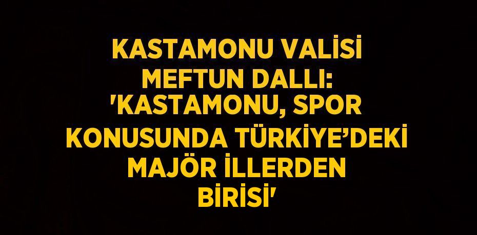 KASTAMONU VALİSİ MEFTUN DALLI: 'KASTAMONU, SPOR KONUSUNDA TÜRKİYE’DEKİ MAJÖR İLLERDEN BİRİSİ'
