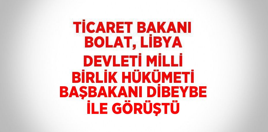TİCARET BAKANI BOLAT, LİBYA DEVLETİ MİLLİ BİRLİK HÜKÜMETİ BAŞBAKANI DİBEYBE İLE GÖRÜŞTÜ