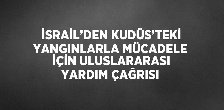 İSRAİL’DEN KUDÜS’TEKİ YANGINLARLA MÜCADELE İÇİN ULUSLARARASI YARDIM ÇAĞRISI
