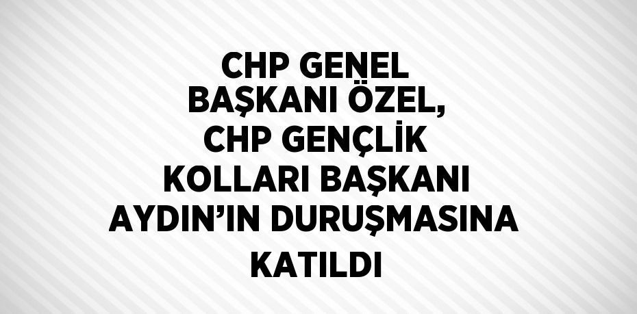 CHP GENEL BAŞKANI ÖZEL, CHP GENÇLİK KOLLARI BAŞKANI AYDIN’IN DURUŞMASINA KATILDI